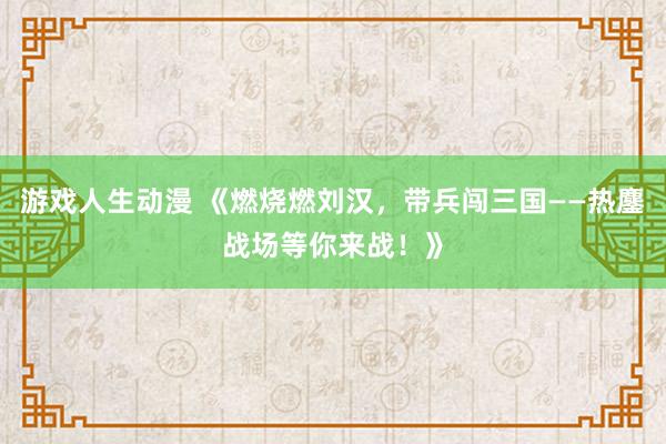 游戏人生动漫 《燃烧燃刘汉，带兵闯三国——热鏖战场等你来战！》