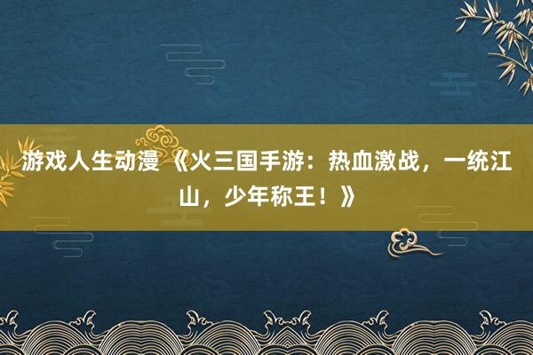 游戏人生动漫 《火三国手游：热血激战，一统江山，少年称王！》