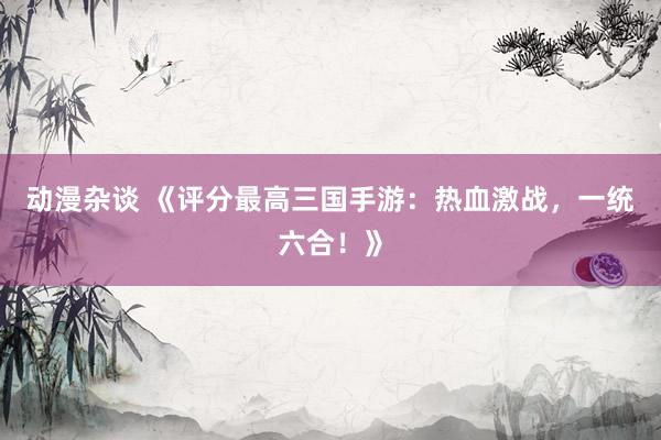 动漫杂谈 《评分最高三国手游：热血激战，一统六合！》
