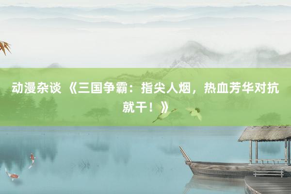 动漫杂谈 《三国争霸：指尖人烟，热血芳华对抗就干！》