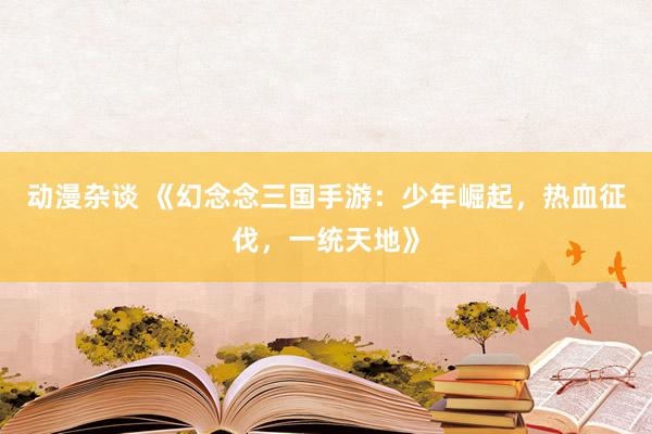 动漫杂谈 《幻念念三国手游：少年崛起，热血征伐，一统天地》