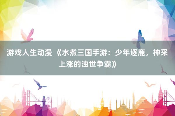 游戏人生动漫 《水煮三国手游：少年逐鹿，神采上涨的浊世争霸》
