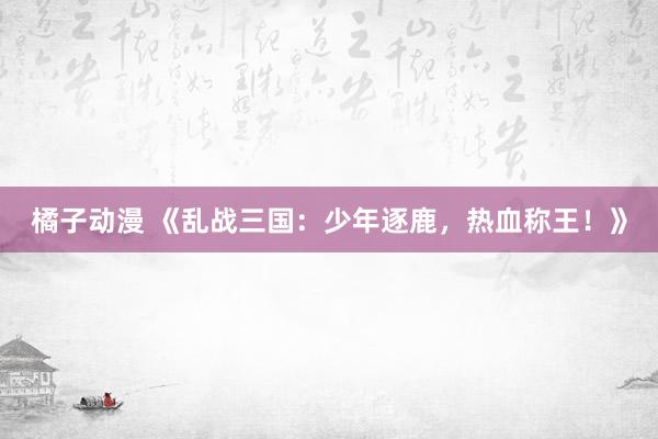 橘子动漫 《乱战三国：少年逐鹿，热血称王！》