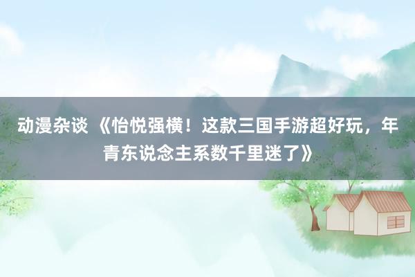 动漫杂谈 《怡悦强横！这款三国手游超好玩，年青东说念主系数千里迷了》