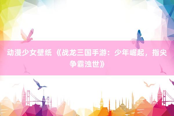 动漫少女壁纸 《战龙三国手游：少年崛起，指尖争霸浊世》