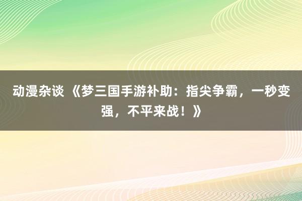 动漫杂谈 《梦三国手游补助：指尖争霸，一秒变强，不平来战！》