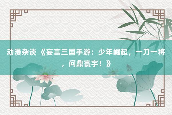 动漫杂谈 《妄言三国手游：少年崛起，一刀一将，问鼎寰宇！》