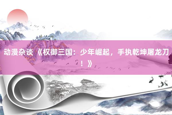 动漫杂谈 《权御三国：少年崛起，手执乾坤屠龙刀！》