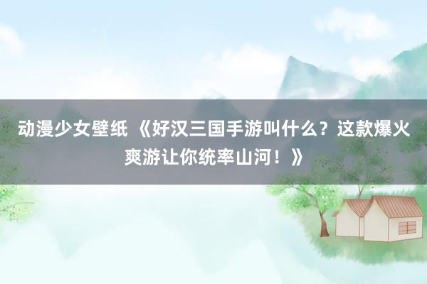 动漫少女壁纸 《好汉三国手游叫什么？这款爆火爽游让你统率山河！》