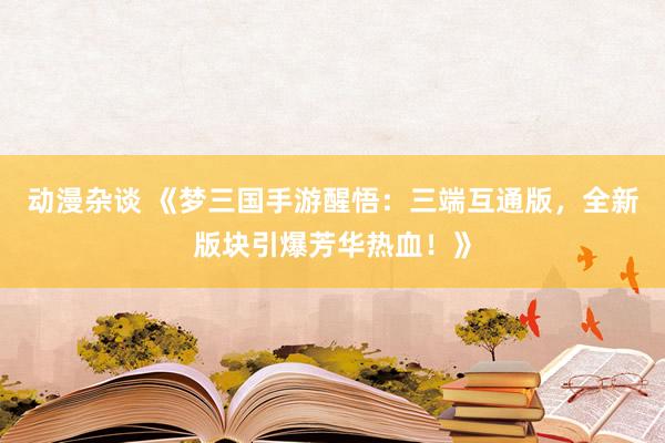 动漫杂谈 《梦三国手游醒悟：三端互通版，全新版块引爆芳华热血！》