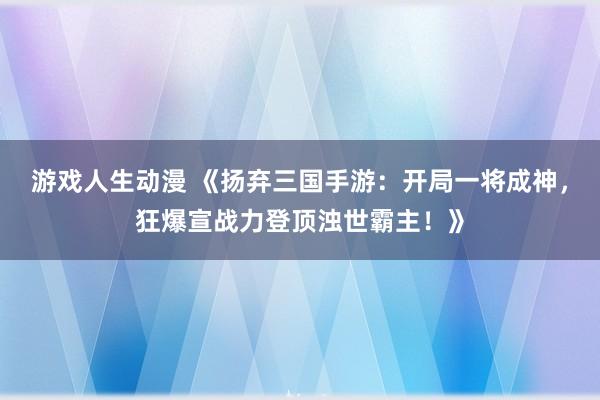 游戏人生动漫 《扬弃三国手游：开局一将成神，狂爆宣战力登顶浊世霸主！》