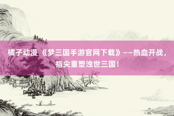 橘子动漫 《梦三国手游官网下载》——热血开战，指尖重塑浊世三国！