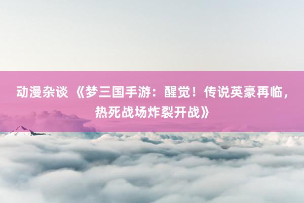 动漫杂谈 《梦三国手游：醒觉！传说英豪再临，热死战场炸裂开战》