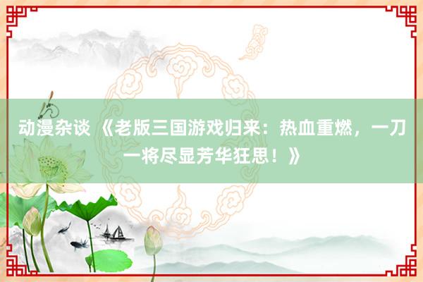动漫杂谈 《老版三国游戏归来：热血重燃，一刀一将尽显芳华狂思！》
