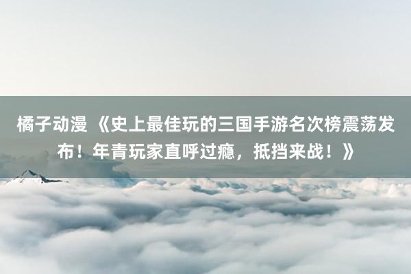 橘子动漫 《史上最佳玩的三国手游名次榜震荡发布！年青玩家直呼过瘾，抵挡来战！》
