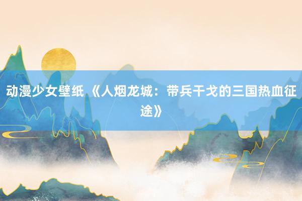 动漫少女壁纸 《人烟龙城：带兵干戈的三国热血征途》