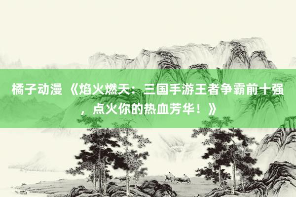 橘子动漫 《焰火燃天：三国手游王者争霸前十强，点火你的热血芳华！》