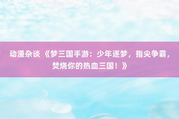 动漫杂谈 《梦三国手游：少年逐梦，指尖争霸，焚烧你的热血三国！》