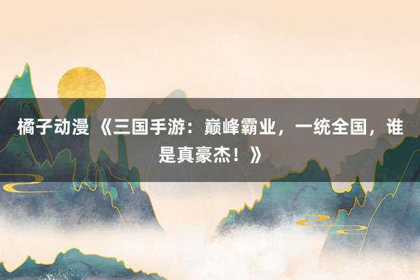 橘子动漫 《三国手游：巅峰霸业，一统全国，谁是真豪杰！》