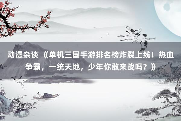 动漫杂谈 《单机三国手游排名榜炸裂上线！热血争霸，一统天地，少年你敢来战吗？》