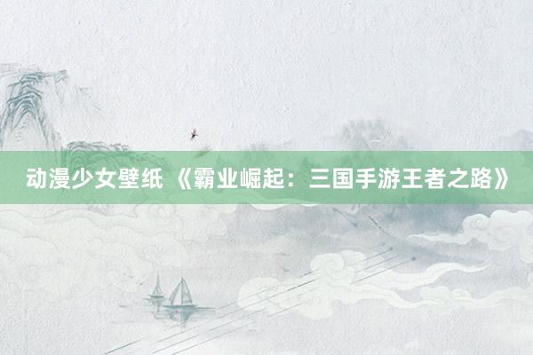 动漫少女壁纸 《霸业崛起：三国手游王者之路》