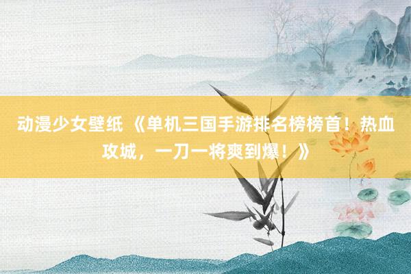 动漫少女壁纸 《单机三国手游排名榜榜首！热血攻城，一刀一将爽到爆！》