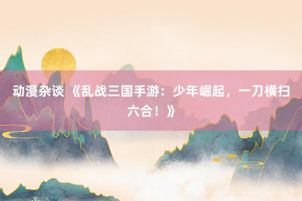 动漫杂谈 《乱战三国手游：少年崛起，一刀横扫六合！》
