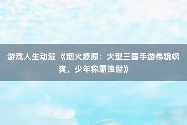游戏人生动漫 《烟火燎原：大型三国手游伟貌飒爽，少年称霸浊世》