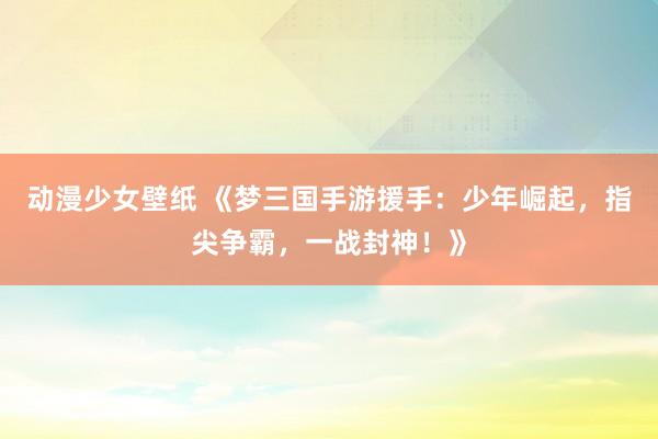 动漫少女壁纸 《梦三国手游援手：少年崛起，指尖争霸，一战封神！》