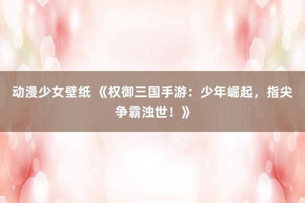 动漫少女壁纸 《权御三国手游：少年崛起，指尖争霸浊世！》