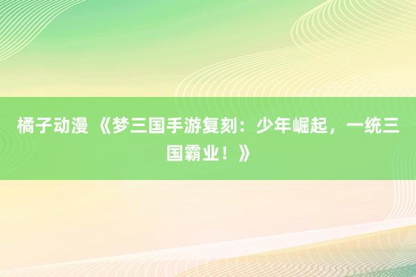 橘子动漫 《梦三国手游复刻：少年崛起，一统三国霸业！》