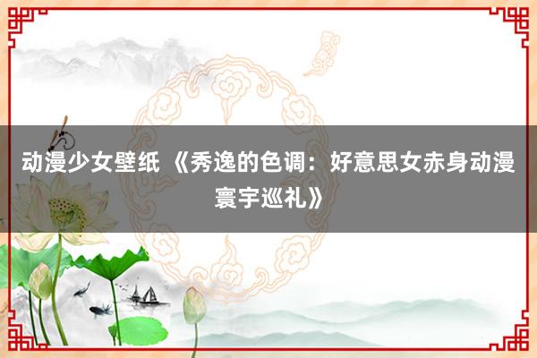 动漫少女壁纸 《秀逸的色调：好意思女赤身动漫寰宇巡礼》