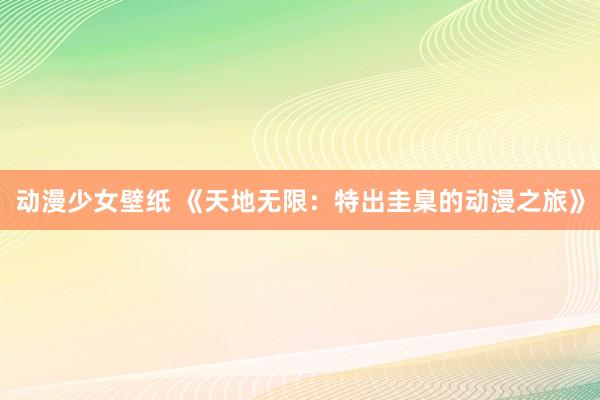 动漫少女壁纸 《天地无限：特出圭臬的动漫之旅》