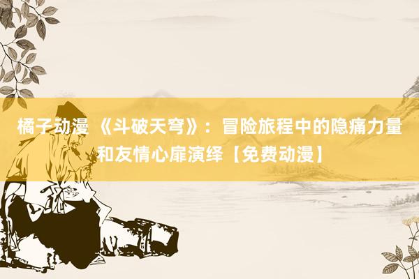 橘子动漫 《斗破天穹》：冒险旅程中的隐痛力量和友情心扉演绎【免费动漫】